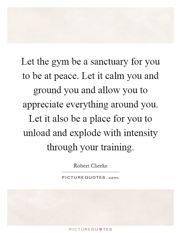 Let the gym be a sanctuary for you to be at peace. Let it calm you and ground you and allow you to appreciate everything around you. Let it also be a place for you to unload and explode with intensity through your training Picture Quote #1