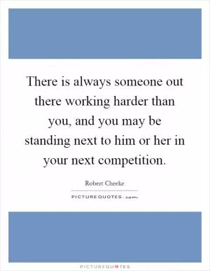 There is always someone out there working harder than you, and you may be standing next to him or her in your next competition Picture Quote #1