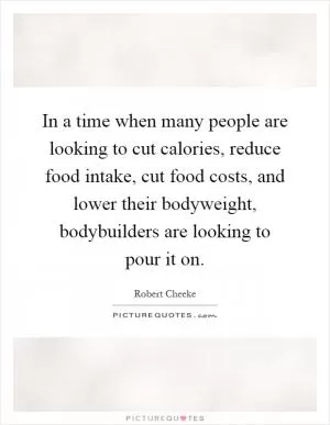 In a time when many people are looking to cut calories, reduce food intake, cut food costs, and lower their bodyweight, bodybuilders are looking to pour it on Picture Quote #1