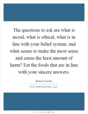 The questions to ask are what is moral, what is ethical, what is in line with your belief system, and what seems to make the most sense and cause the least amount of harm? Eat the foods that are in line with your sincere answers Picture Quote #1