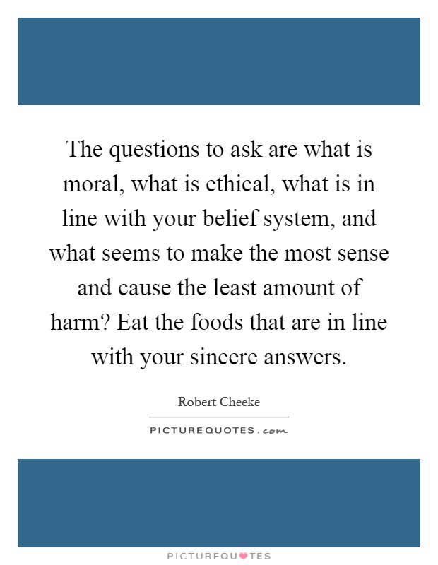 The questions to ask are what is moral, what is ethical, what is in line with your belief system, and what seems to make the most sense and cause the least amount of harm? Eat the foods that are in line with your sincere answers Picture Quote #1