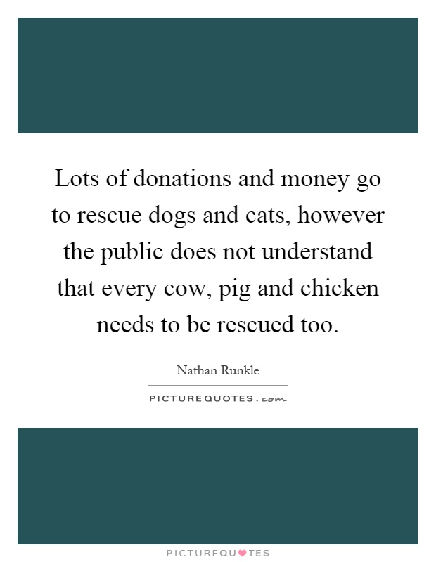 Lots of donations and money go to rescue dogs and cats, however the public does not understand that every cow, pig and chicken needs to be rescued too Picture Quote #1