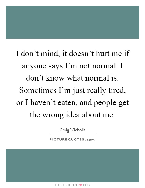 I don't mind, it doesn't hurt me if anyone says I'm not normal. I don't know what normal is. Sometimes I'm just really tired, or I haven't eaten, and people get the wrong idea about me Picture Quote #1
