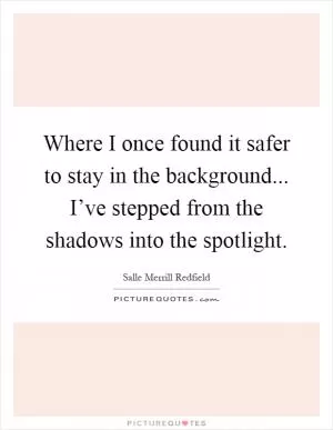 Where I once found it safer to stay in the background... I’ve stepped from the shadows into the spotlight Picture Quote #1