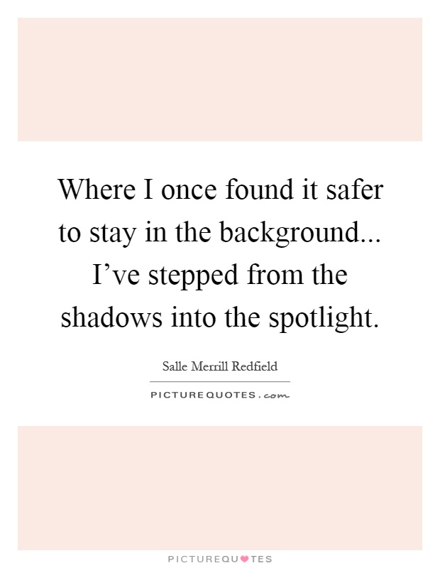 Where I once found it safer to stay in the background... I've stepped from the shadows into the spotlight Picture Quote #1