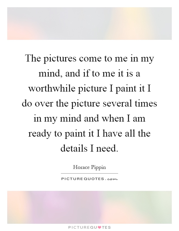The pictures come to me in my mind, and if to me it is a worthwhile picture I paint it I do over the picture several times in my mind and when I am ready to paint it I have all the details I need Picture Quote #1