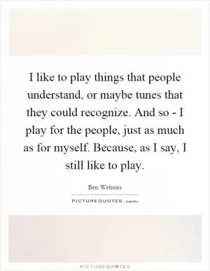 I like to play things that people understand, or maybe tunes that they could recognize. And so - I play for the people, just as much as for myself. Because, as I say, I still like to play Picture Quote #1