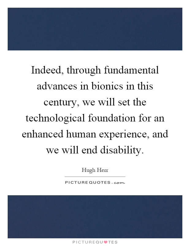 Indeed, through fundamental advances in bionics in this century, we will set the technological foundation for an enhanced human experience, and we will end disability Picture Quote #1