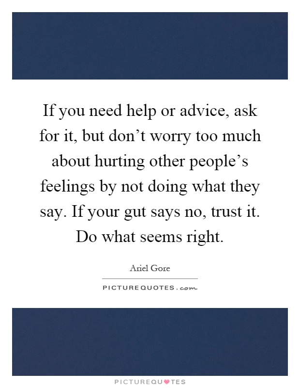 If you need help or advice, ask for it, but don't worry too much about hurting other people's feelings by not doing what they say. If your gut says no, trust it. Do what seems right Picture Quote #1