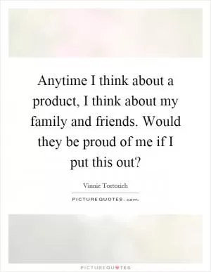Anytime I think about a product, I think about my family and friends. Would they be proud of me if I put this out? Picture Quote #1