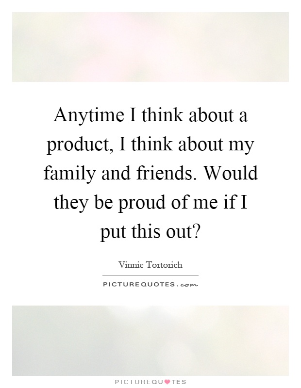 Anytime I think about a product, I think about my family and friends. Would they be proud of me if I put this out? Picture Quote #1