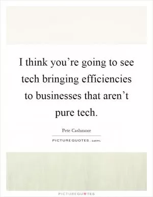 I think you’re going to see tech bringing efficiencies to businesses that aren’t pure tech Picture Quote #1