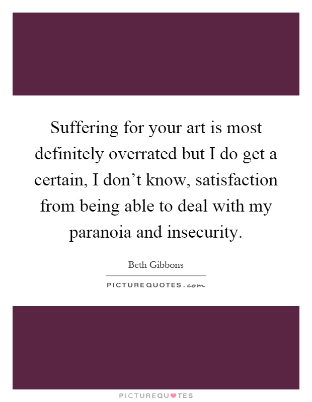 Suffering for your art is most definitely overrated but I do get a certain, I don't know, satisfaction from being able to deal with my paranoia and insecurity Picture Quote #1