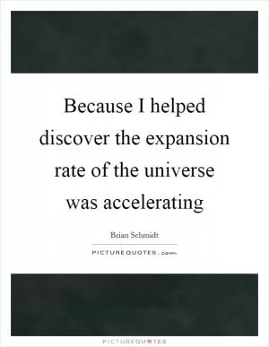 Because I helped discover the expansion rate of the universe was accelerating Picture Quote #1