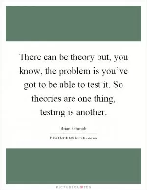 There can be theory but, you know, the problem is you’ve got to be able to test it. So theories are one thing, testing is another Picture Quote #1