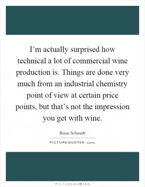 I’m actually surprised how technical a lot of commercial wine production is. Things are done very much from an industrial chemistry point of view at certain price points, but that’s not the impression you get with wine Picture Quote #1
