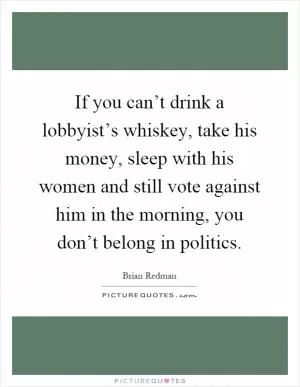If you can’t drink a lobbyist’s whiskey, take his money, sleep with his women and still vote against him in the morning, you don’t belong in politics Picture Quote #1
