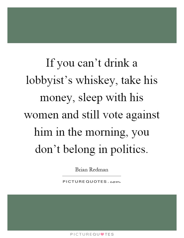 If you can't drink a lobbyist's whiskey, take his money, sleep with his women and still vote against him in the morning, you don't belong in politics Picture Quote #1