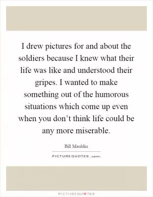 I drew pictures for and about the soldiers because I knew what their life was like and understood their gripes. I wanted to make something out of the humorous situations which come up even when you don’t think life could be any more miserable Picture Quote #1