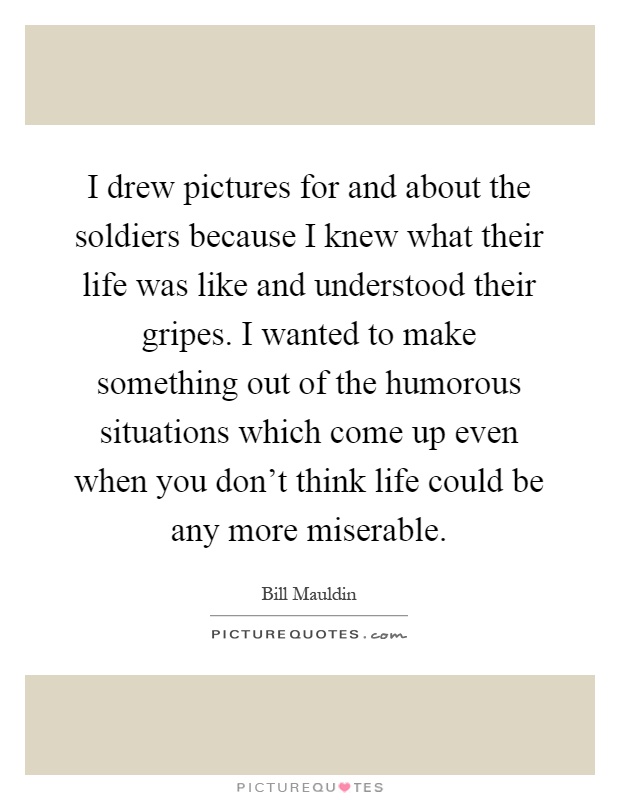 I drew pictures for and about the soldiers because I knew what their life was like and understood their gripes. I wanted to make something out of the humorous situations which come up even when you don't think life could be any more miserable Picture Quote #1