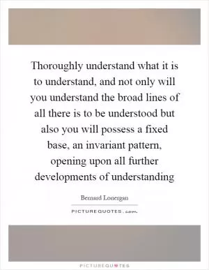 Thoroughly understand what it is to understand, and not only will you understand the broad lines of all there is to be understood but also you will possess a fixed base, an invariant pattern, opening upon all further developments of understanding Picture Quote #1