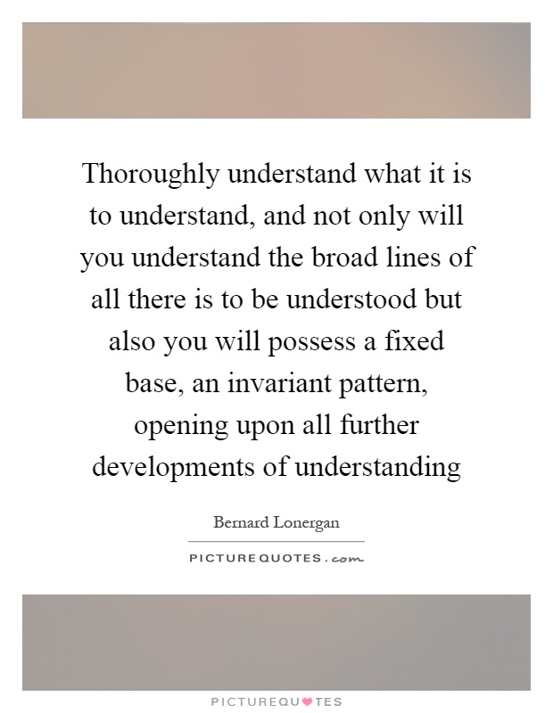 Thoroughly understand what it is to understand, and not only will you understand the broad lines of all there is to be understood but also you will possess a fixed base, an invariant pattern, opening upon all further developments of understanding Picture Quote #1
