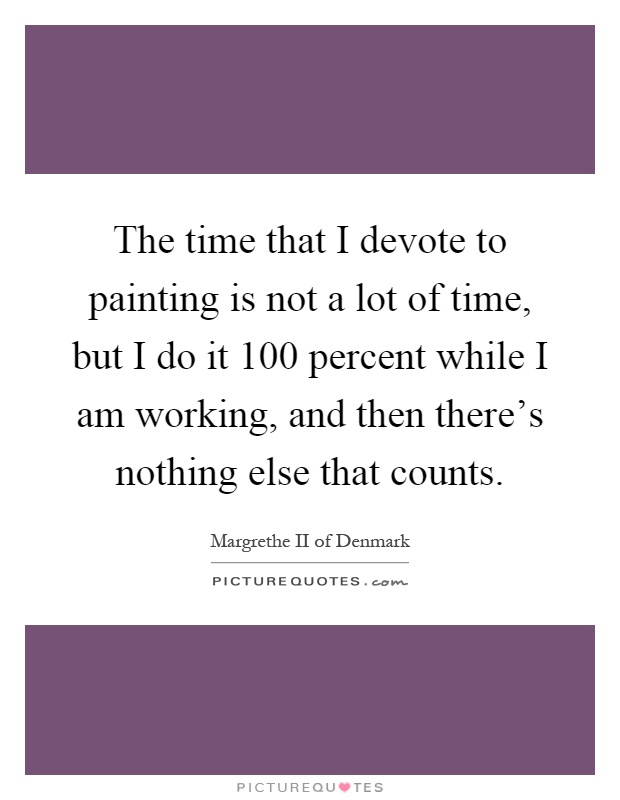 The time that I devote to painting is not a lot of time, but I do it 100 percent while I am working, and then there's nothing else that counts Picture Quote #1