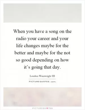 When you have a song on the radio your career and your life changes maybe for the better and maybe for the not so good depending on how it’s going that day Picture Quote #1