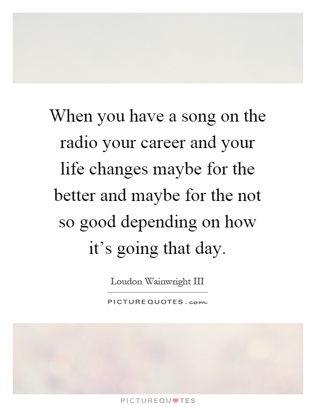 When you have a song on the radio your career and your life changes maybe for the better and maybe for the not so good depending on how it's going that day Picture Quote #1