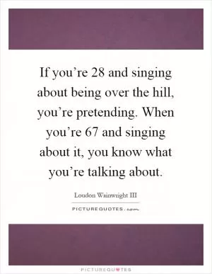 If you’re 28 and singing about being over the hill, you’re pretending. When you’re 67 and singing about it, you know what you’re talking about Picture Quote #1