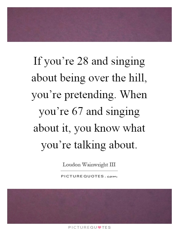 If you're 28 and singing about being over the hill, you're pretending. When you're 67 and singing about it, you know what you're talking about Picture Quote #1