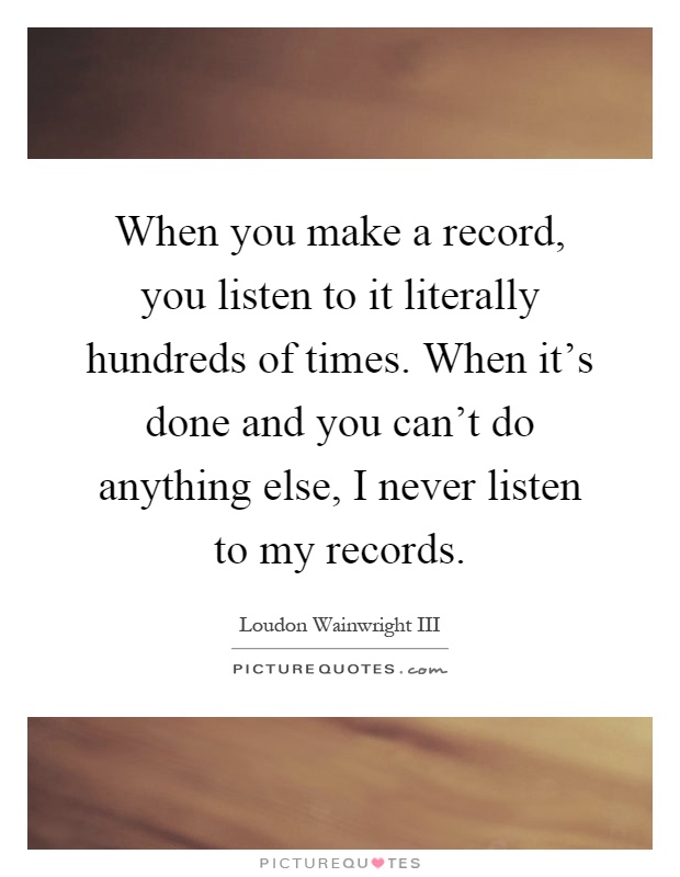 When you make a record, you listen to it literally hundreds of times. When it's done and you can't do anything else, I never listen to my records Picture Quote #1