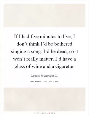If I had five minutes to live, I don’t think I’d be bothered singing a song. I’d be dead, so it won’t really matter. I’d have a glass of wine and a cigarette Picture Quote #1