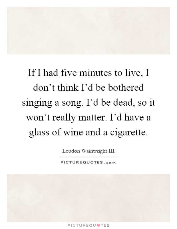If I had five minutes to live, I don't think I'd be bothered singing a song. I'd be dead, so it won't really matter. I'd have a glass of wine and a cigarette Picture Quote #1