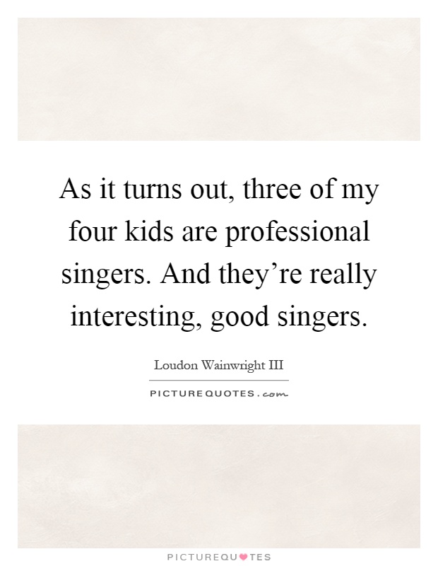 As it turns out, three of my four kids are professional singers. And they're really interesting, good singers Picture Quote #1