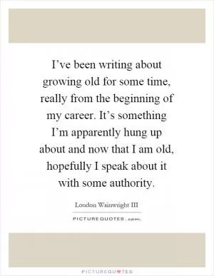 I’ve been writing about growing old for some time, really from the beginning of my career. It’s something I’m apparently hung up about and now that I am old, hopefully I speak about it with some authority Picture Quote #1