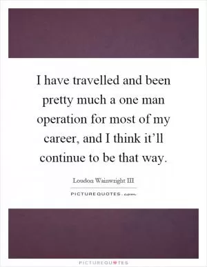 I have travelled and been pretty much a one man operation for most of my career, and I think it’ll continue to be that way Picture Quote #1