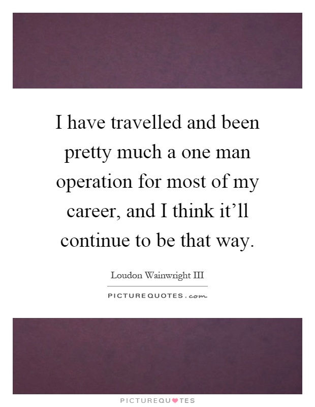 I have travelled and been pretty much a one man operation for most of my career, and I think it'll continue to be that way Picture Quote #1