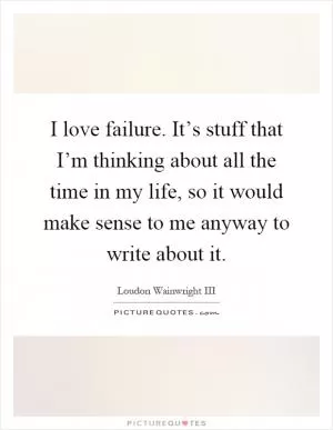 I love failure. It’s stuff that I’m thinking about all the time in my life, so it would make sense to me anyway to write about it Picture Quote #1