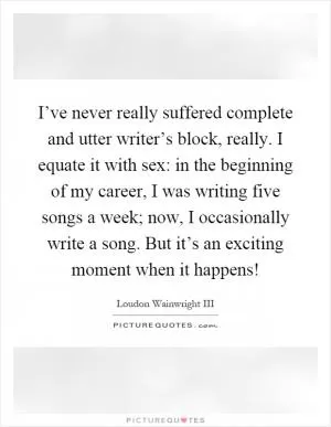 I’ve never really suffered complete and utter writer’s block, really. I equate it with sex: in the beginning of my career, I was writing five songs a week; now, I occasionally write a song. But it’s an exciting moment when it happens! Picture Quote #1
