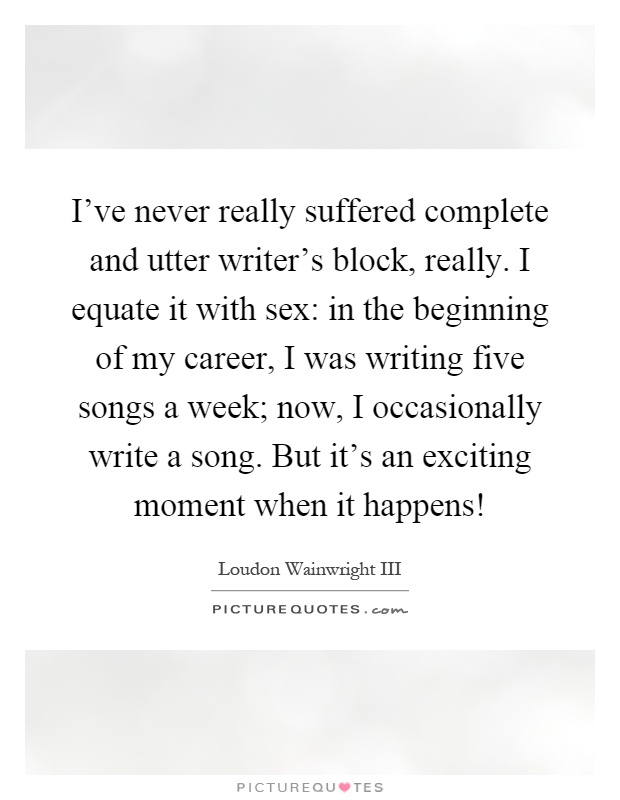 I've never really suffered complete and utter writer's block, really. I equate it with sex: in the beginning of my career, I was writing five songs a week; now, I occasionally write a song. But it's an exciting moment when it happens! Picture Quote #1