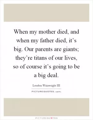 When my mother died, and when my father died, it’s big. Our parents are giants; they’re titans of our lives, so of course it’s going to be a big deal Picture Quote #1