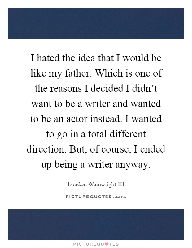 I hated the idea that I would be like my father. Which is one of the reasons I decided I didn't want to be a writer and wanted to be an actor instead. I wanted to go in a total different direction. But, of course, I ended up being a writer anyway Picture Quote #1