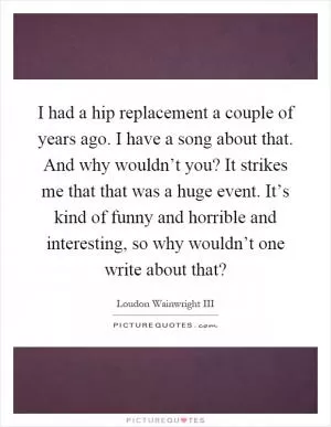 I had a hip replacement a couple of years ago. I have a song about that. And why wouldn’t you? It strikes me that that was a huge event. It’s kind of funny and horrible and interesting, so why wouldn’t one write about that? Picture Quote #1