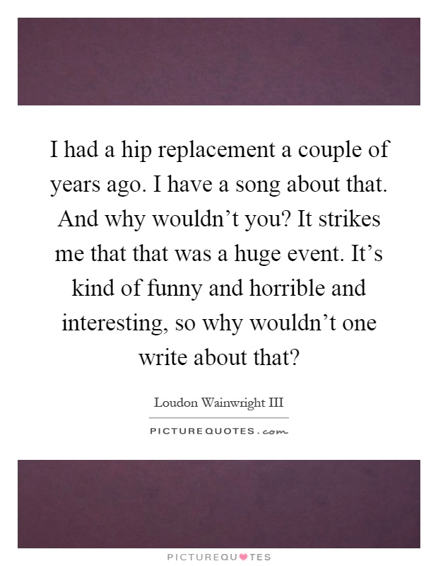 I had a hip replacement a couple of years ago. I have a song about that. And why wouldn't you? It strikes me that that was a huge event. It's kind of funny and horrible and interesting, so why wouldn't one write about that? Picture Quote #1