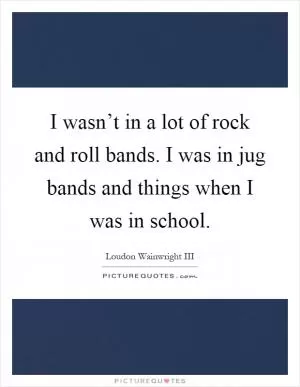 I wasn’t in a lot of rock and roll bands. I was in jug bands and things when I was in school Picture Quote #1