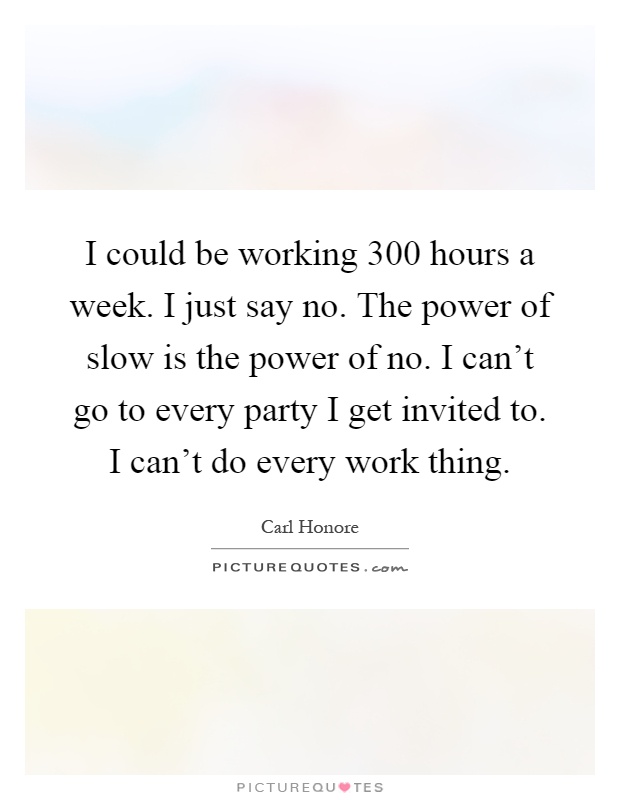 I could be working 300 hours a week. I just say no. The power of slow is the power of no. I can't go to every party I get invited to. I can't do every work thing Picture Quote #1