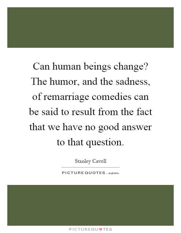 Can human beings change? The humor, and the sadness, of remarriage comedies can be said to result from the fact that we have no good answer to that question Picture Quote #1