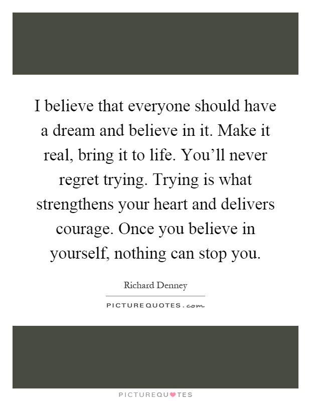 I believe that everyone should have a dream and believe in it. Make it real, bring it to life. You'll never regret trying. Trying is what strengthens your heart and delivers courage. Once you believe in yourself, nothing can stop you Picture Quote #1