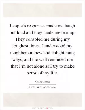 People’s responses made me laugh out loud and they made me tear up. They consoled me during my toughest times. I understood my neighbors in new and enlightening ways, and the wall reminded me that I’m not alone as I try to make sense of my life Picture Quote #1